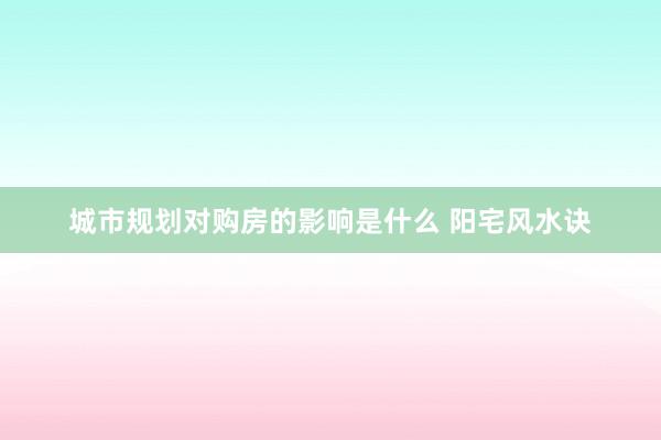 城市规划对购房的影响是什么 阳宅风水诀