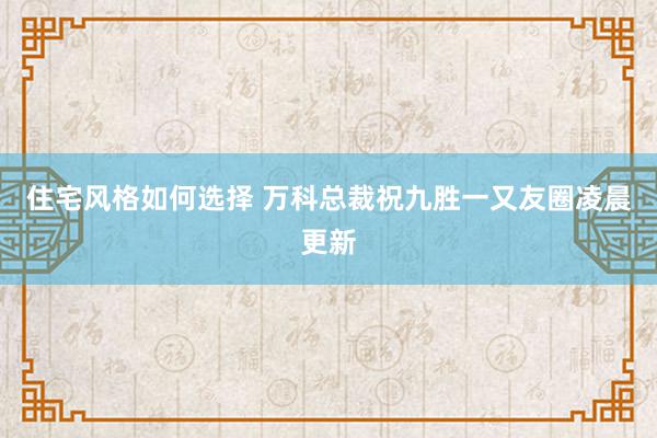 住宅风格如何选择 万科总裁祝九胜一又友圈凌晨更新