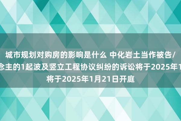 城市规划对购房的影响是什么 中化岩土当作被告/被上诉东说念主的1起波及竖立工程协议纠纷的诉讼将于2025年1月21日开庭