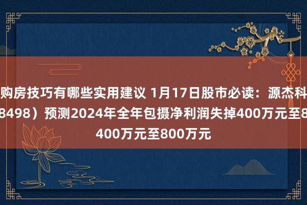 购房技巧有哪些实用建议 1月17日股市必读：源杰科技（688498）预测2024年全年包摄净利润失掉400万元至800万元