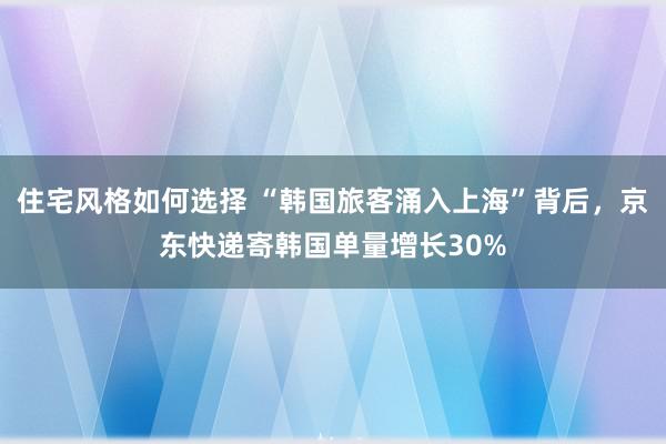 住宅风格如何选择 “韩国旅客涌入上海”背后，京东快递寄韩国单量增长30%