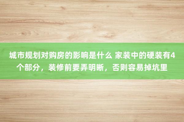 城市规划对购房的影响是什么 家装中的硬装有4个部分，装修前要弄明晰，否则容易掉坑里