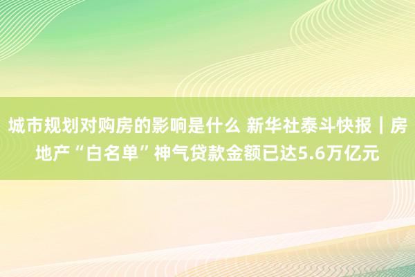 城市规划对购房的影响是什么 新华社泰斗快报｜房地产“白名单”神气贷款金额已达5.6万亿元