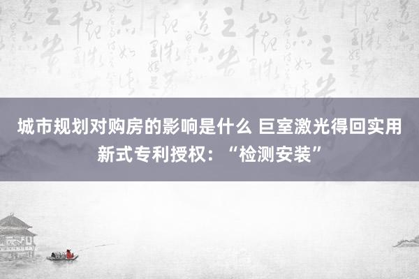 城市规划对购房的影响是什么 巨室激光得回实用新式专利授权：“检测安装”