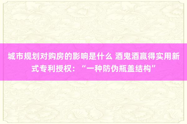 城市规划对购房的影响是什么 酒鬼酒赢得实用新式专利授权：“一种防伪瓶盖结构”