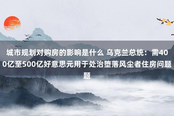 城市规划对购房的影响是什么 乌克兰总统：需400亿至500亿好意思元用于处治堕落风尘者住房问题