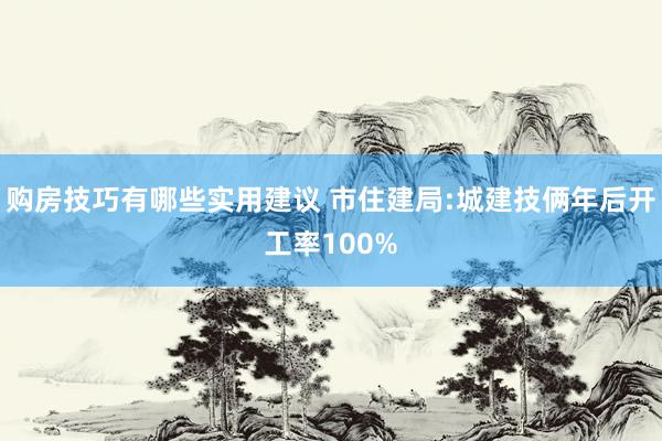 购房技巧有哪些实用建议 市住建局:城建技俩年后开工率100%