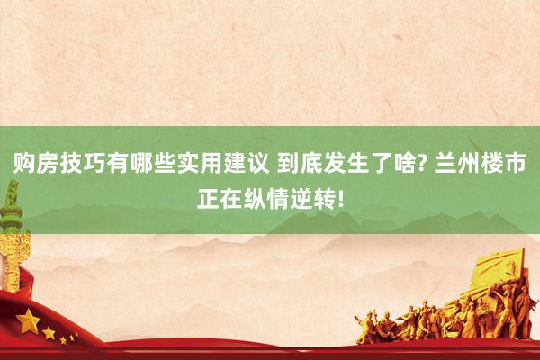 购房技巧有哪些实用建议 到底发生了啥? 兰州楼市正在纵情逆转!