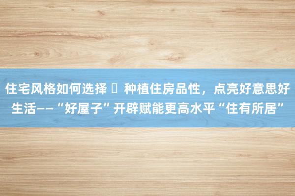 住宅风格如何选择 ​种植住房品性，点亮好意思好生活——“好屋子”开辟赋能更高水平“住有所居”