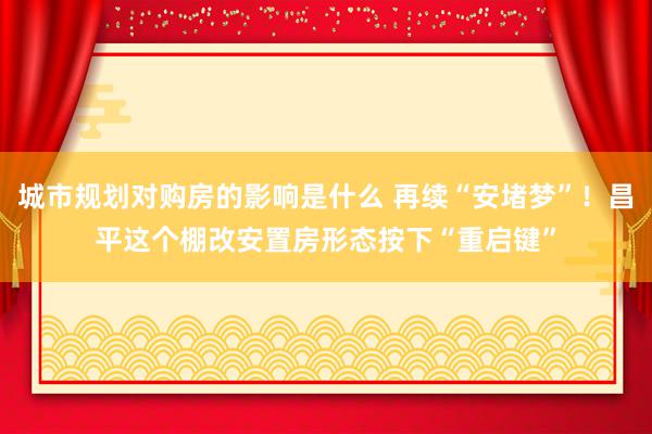 城市规划对购房的影响是什么 再续“安堵梦”！昌平这个棚改安置房形态按下“重启键”