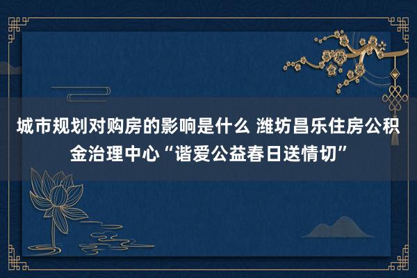 城市规划对购房的影响是什么 潍坊昌乐住房公积金治理中心“谐爱公益春日送情切”