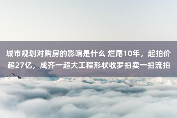 城市规划对购房的影响是什么 烂尾10年，起拍价超27亿，成齐一超大工程形状收罗拍卖一拍流拍