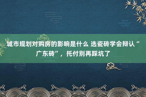 城市规划对购房的影响是什么 选瓷砖学会辩认“广东砖”，托付别再踩坑了