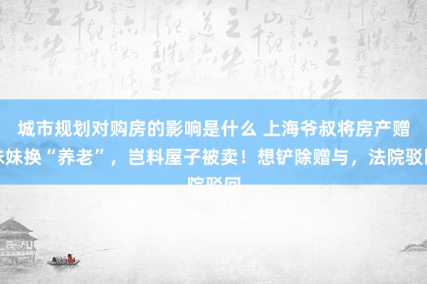 城市规划对购房的影响是什么 上海爷叔将房产赠妹妹换“养老”，岂料屋子被卖！想铲除赠与，法院驳回