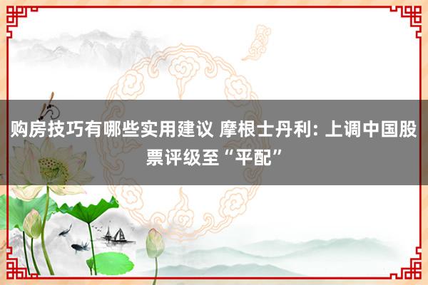 购房技巧有哪些实用建议 摩根士丹利: 上调中国股票评级至“平配”