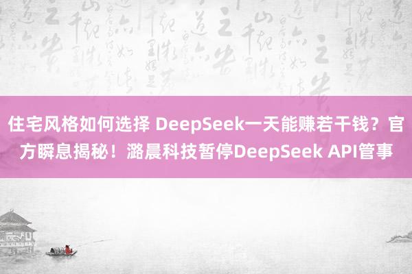 住宅风格如何选择 DeepSeek一天能赚若干钱？官方瞬息揭秘！潞晨科技暂停DeepSeek API管事