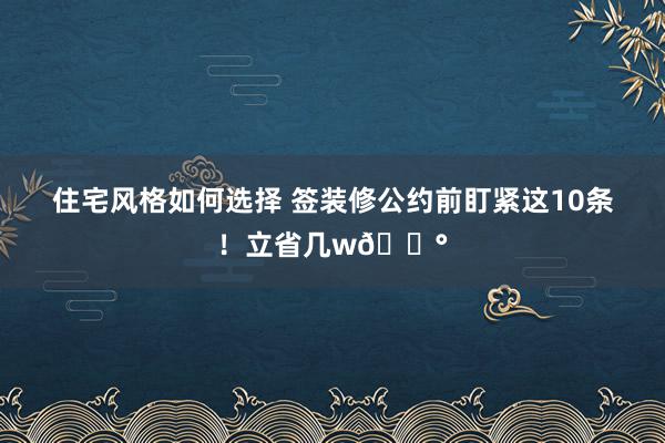 住宅风格如何选择 签装修公约前盯紧这10条！立省几w💰