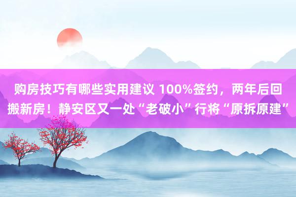 购房技巧有哪些实用建议 100%签约，两年后回搬新房！静安区又一处“老破小”行将“原拆原建”