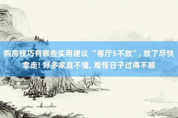 购房技巧有哪些实用建议 “客厅5不放”, 放了尽快拿走! 好多家庭不懂, 难怪日子过得不顺