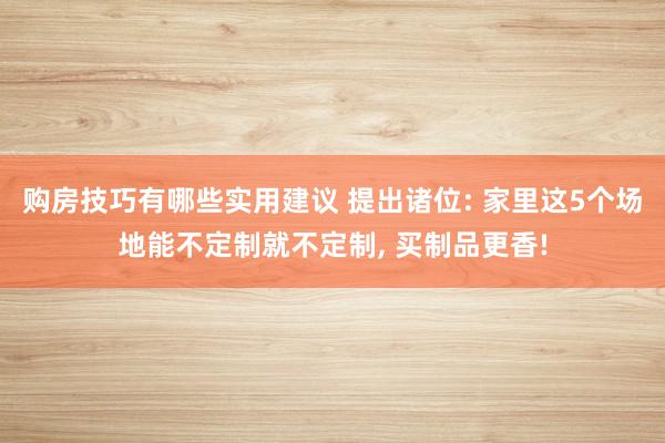 购房技巧有哪些实用建议 提出诸位: 家里这5个场地能不定制就不定制, 买制品更香!