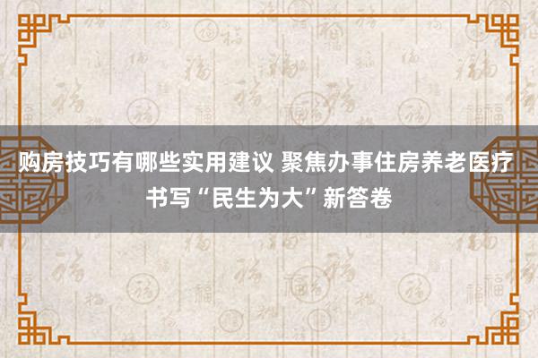 购房技巧有哪些实用建议 聚焦办事住房养老医疗 书写“民生为大”新答卷