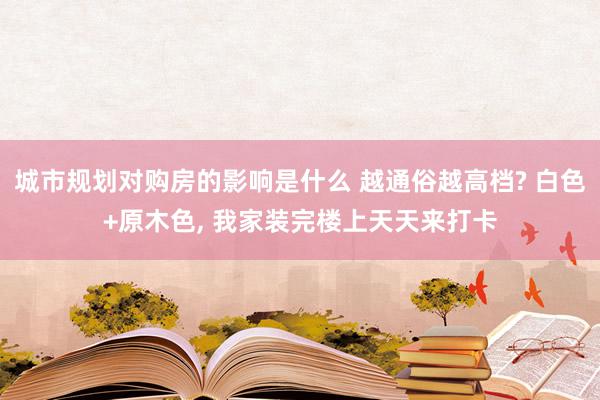 城市规划对购房的影响是什么 越通俗越高档? 白色+原木色, 我家装完楼上天天来打卡