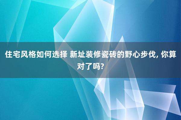 住宅风格如何选择 新址装修瓷砖的野心步伐, 你算对了吗?