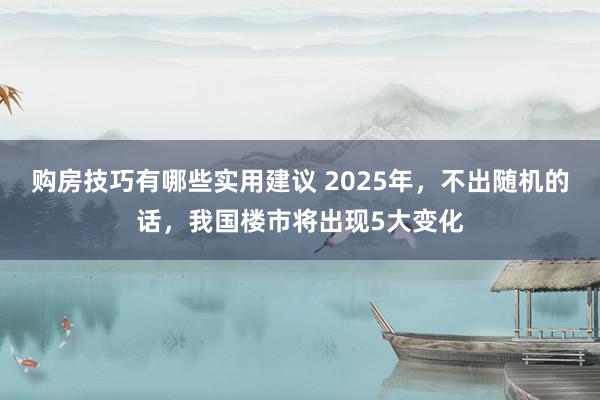 购房技巧有哪些实用建议 2025年，不出随机的话，我国楼市将出现5大变化