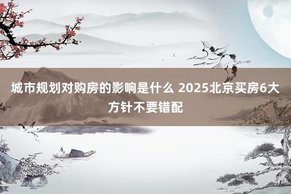 城市规划对购房的影响是什么 2025北京买房6大方针不要错配